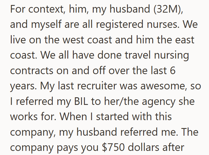 For context, him, my husband (32M), and myself are all registered nurses. We live on the west coast and him the east coast. We all have done travel nursing contracts on and off over the last 6 years. My last recruiter was awesome, so I referred my BIL to her/the agency she works for. When I started with this company, my husband referred me. The company pays you $750 dollars after