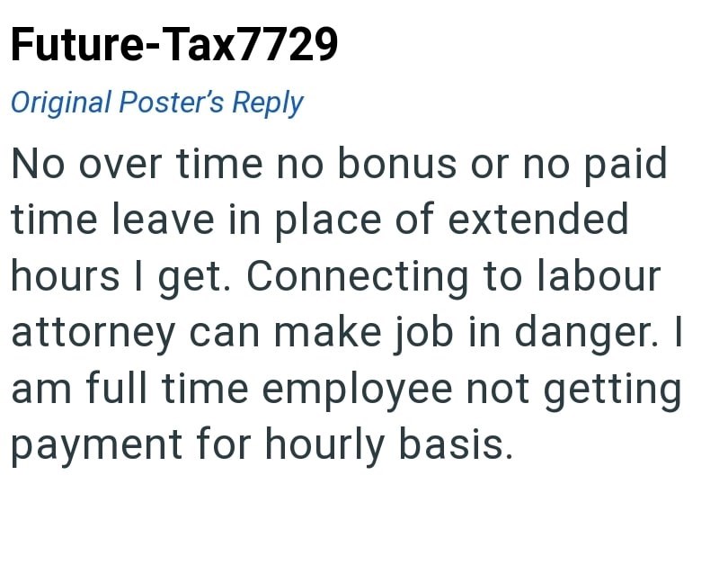Future-Tax7729 Original Poster's Reply No over time no bonus or no paid time leave in place of extended hours I get. Connecting to labour attorney can make job in danger. I am full time employee not getting payment for hourly basis.