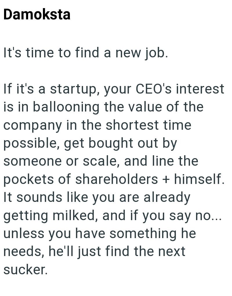 Damoksta It's time to find a new job. If it's a startup, your CEO's interest is in ballooning the value of the company in the shortest time possible, get bought out by someone or scale, and line the pockets of shareholders + himself. It sounds like you are already getting milked, and if you say no... unless you have something he needs, he'll just find the next sucker.
