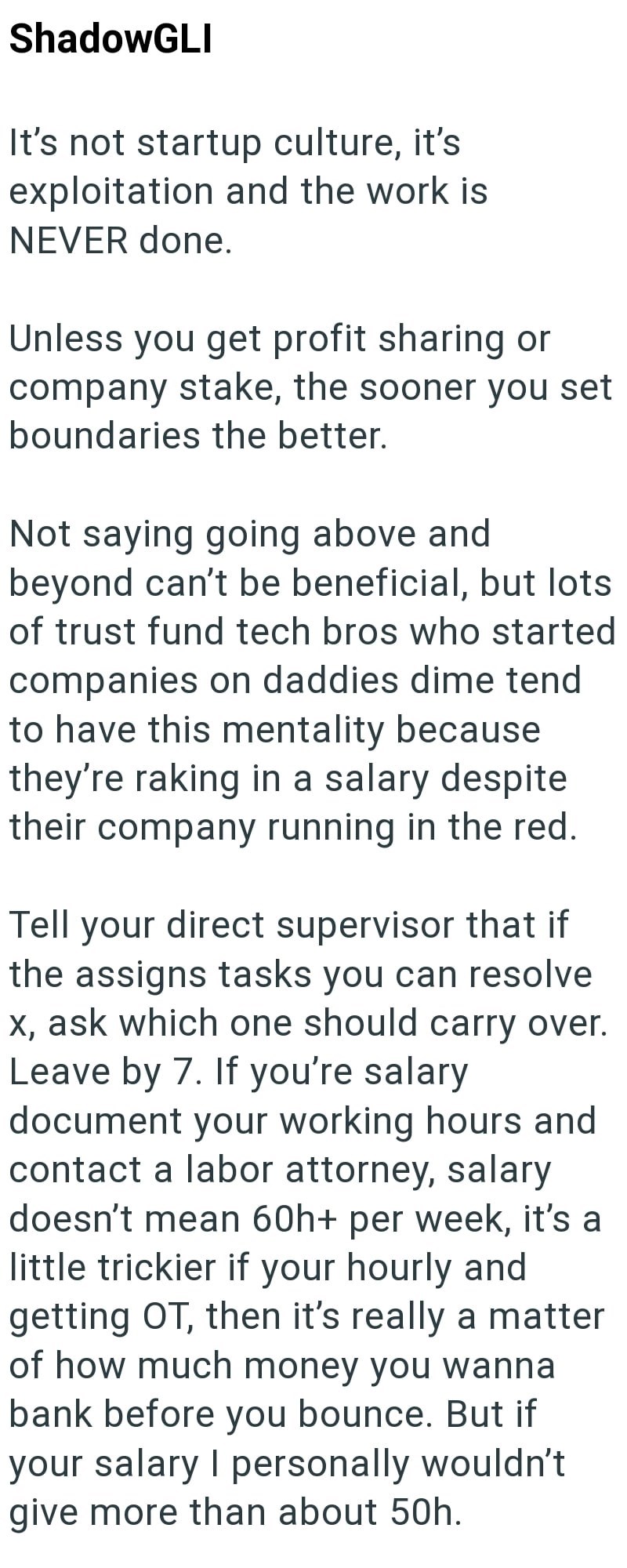 ShadowGLI It's not startup culture, it's exploitation and the work is NEVER done. Unless you get profit sharing or company stake, the sooner you set boundaries the better. Not saying going above and beyond can't be beneficial, but lots of trust fund tech bros who started companies on daddies dime tend to have this mentality because they're raking in a salary despite their company running in the red. Tell your direct supervisor that if the assigns tasks you can resolve x, ask which one should car