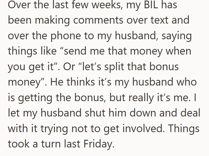 Over the last few weeks, my BIL has been making comments over text and over the phone to my husband, saying things like "send me that money when you get it". Or "let's split that bonus money". He thinks it's my husband who is getting the bonus, but really it's me. I let my husband shut him down and deal with it trying not to get involved. Things took a turn last Friday.