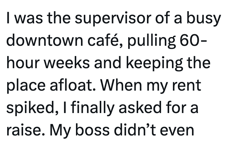 I was the supervisor of a busy downtown café, pulling 60- hour weeks and keeping the place afloat. When my rent spiked, I finally asked for a raise. My boss didn't even