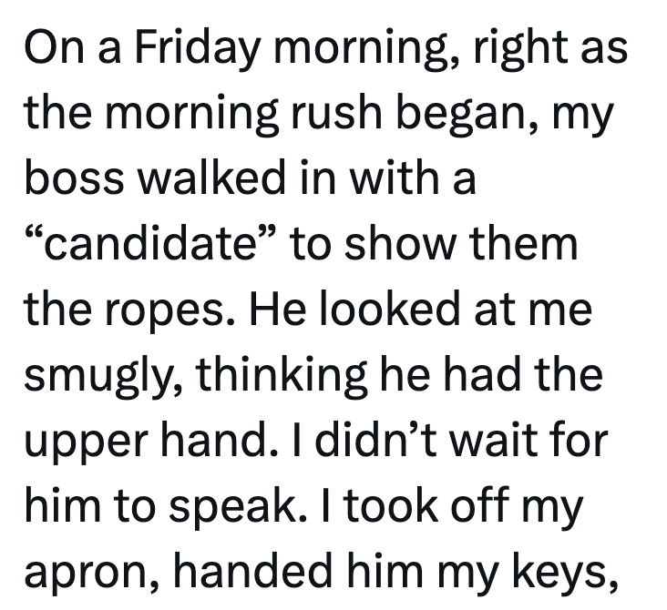 On a Friday morning, right as the morning rush began, my boss walked in with a "candidate" to show them the ropes. He looked at me smugly, thinking he had the upper hand. I didn't wait for him to speak. I took off my apron, handed him my keys,