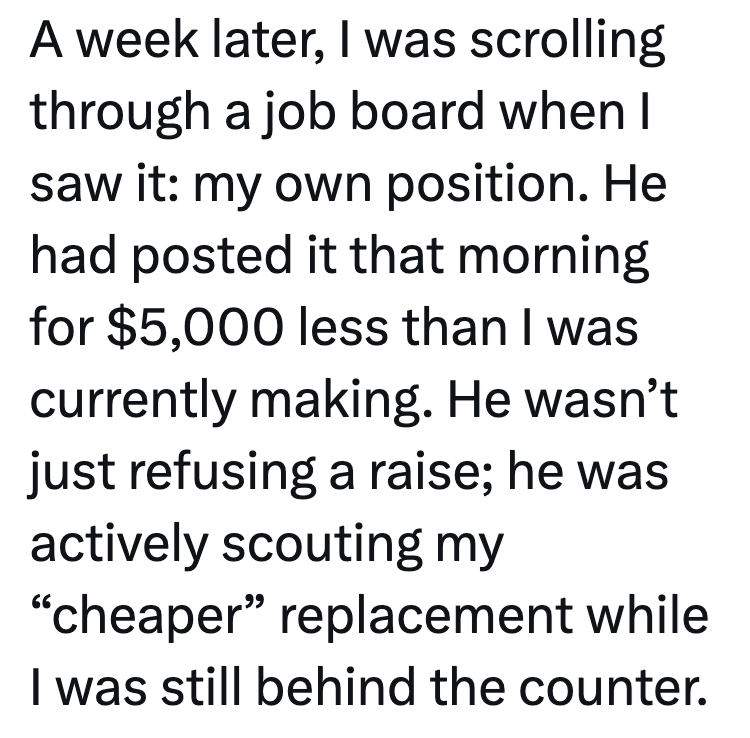 A week later, I was scrolling through a job board when I saw it: my own position. He had posted it that morning for $5,000 less than I was currently making. He wasn't just refusing a raise; he was actively scouting my "cheaper" replacement while I was still behind the counter.