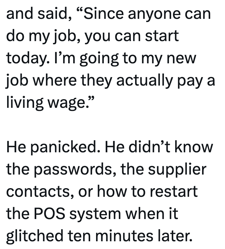 and said, "Since anyone can do my job, you can start today. I'm going to my new job where they actually pay a living wage." He panicked. He didn't know the passwords, the supplier contacts, or how to restart the POS system when it glitched ten minutes later.