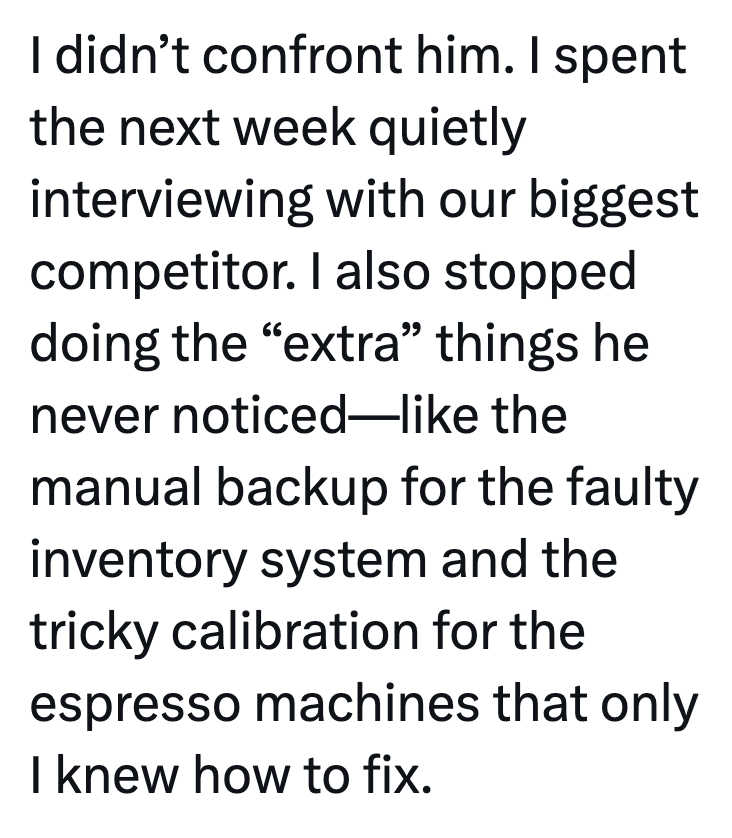 I didn't confront him. I spent the next week quietly interviewing with our biggest competitor. I also stopped doing the "extra" things he never noticed-like the manual backup for the faulty inventory system and the tricky calibration for the espresso machines that only I knew how to fix.