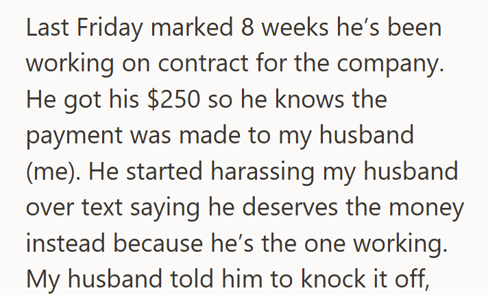 Last Friday marked 8 weeks he's been working on contract for the company. He got his $250 so he knows the payment was made to my husband (me). He started harassing my husband over text saying he deserves the money instead because he's the one working. My husband told him to knock it off,