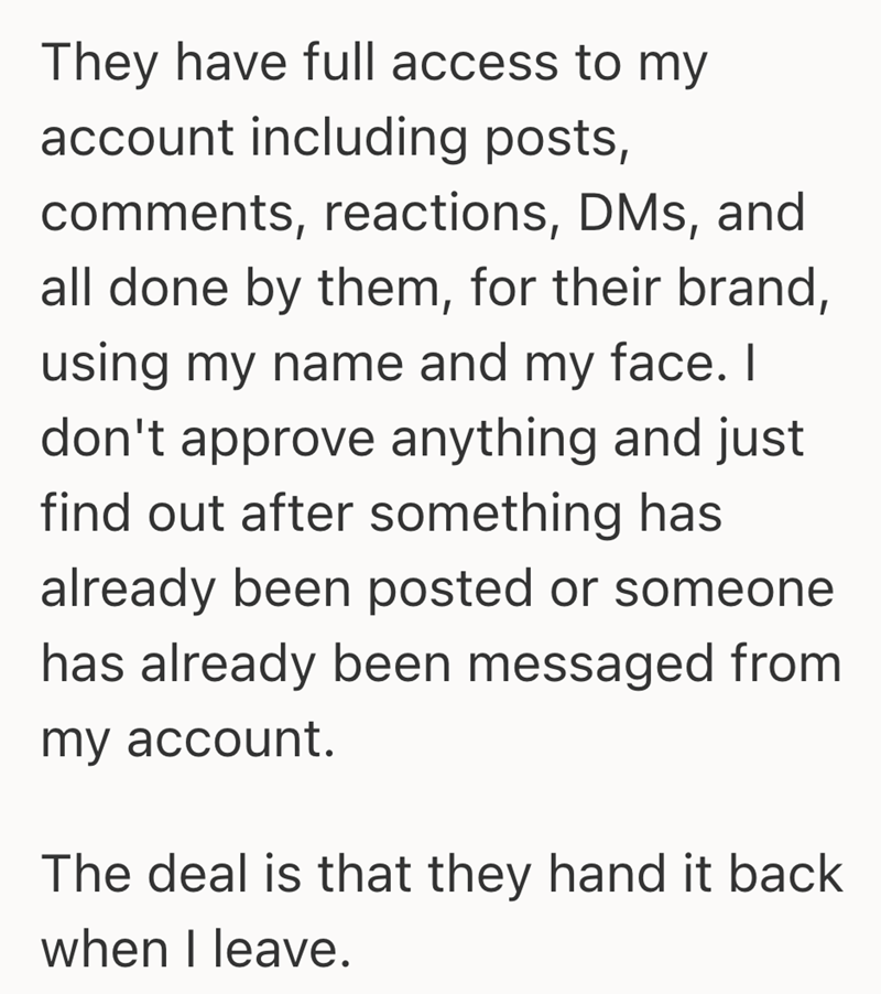 They have full access to my account including posts, comments, reactions, DMs, and all done by them, for their brand, using my name and my face. I don't approve anything and just find out after something has already been posted or someone has already been messaged from my account. The deal is that they hand it back when I leave.