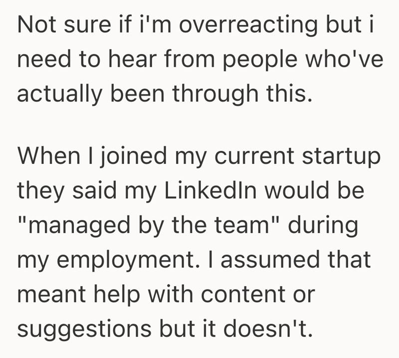 Not sure if i'm overreacting but i need to hear from people who've actually been through this. When I joined my current startup they said my LinkedIn would be "managed by the team" during my employment. I assumed that meant help with content or suggestions but it doesn't.