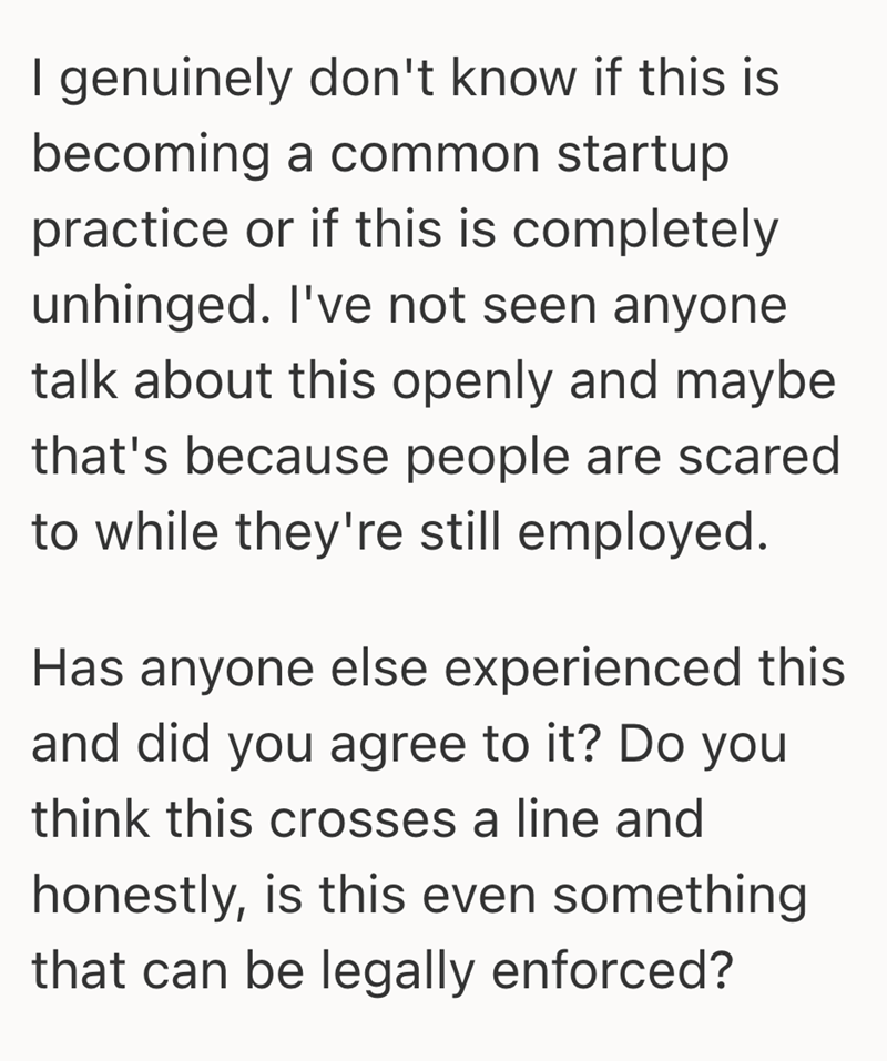I genuinely don't know if this is becoming a common startup practice or if this is completely unhinged. I've not seen anyone talk about this openly and maybe that's because people are scared to while they're still employed. Has anyone else experienced this and did you agree to it? Do you think this crosses a line and honestly, is this even something that can be legally enforced?