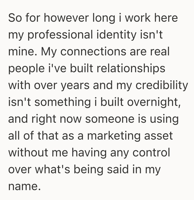 So for however long i work here my professional identity isn't mine. My connections are real people i've built relationships. with over years and my credibility isn't something i built overnight, and right now someone is using all of that as a marketing asset without me having any control over what's being said in my name.