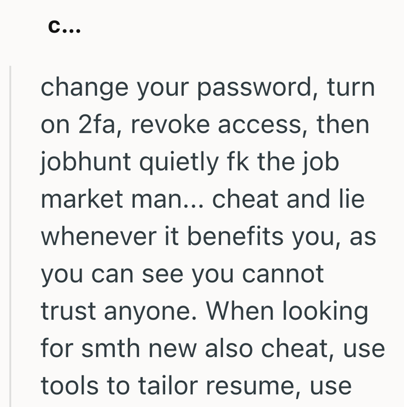 C... change your password, turn on 2fa, revoke access, then jobhunt quietly fk the job market man... cheat and lie whenever it benefits you, as you can see you cannot trust anyone. When looking for smth new also cheat, use tools to tailor resume, use