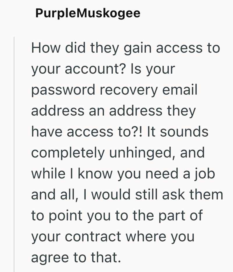 PurpleMuskogee How did they gain access to your account? Is your password recovery email address an address they have access to?! It sounds completely unhinged, and while I know you need a job and all, I would still ask them to point you to the part of your contract where you agree to that.