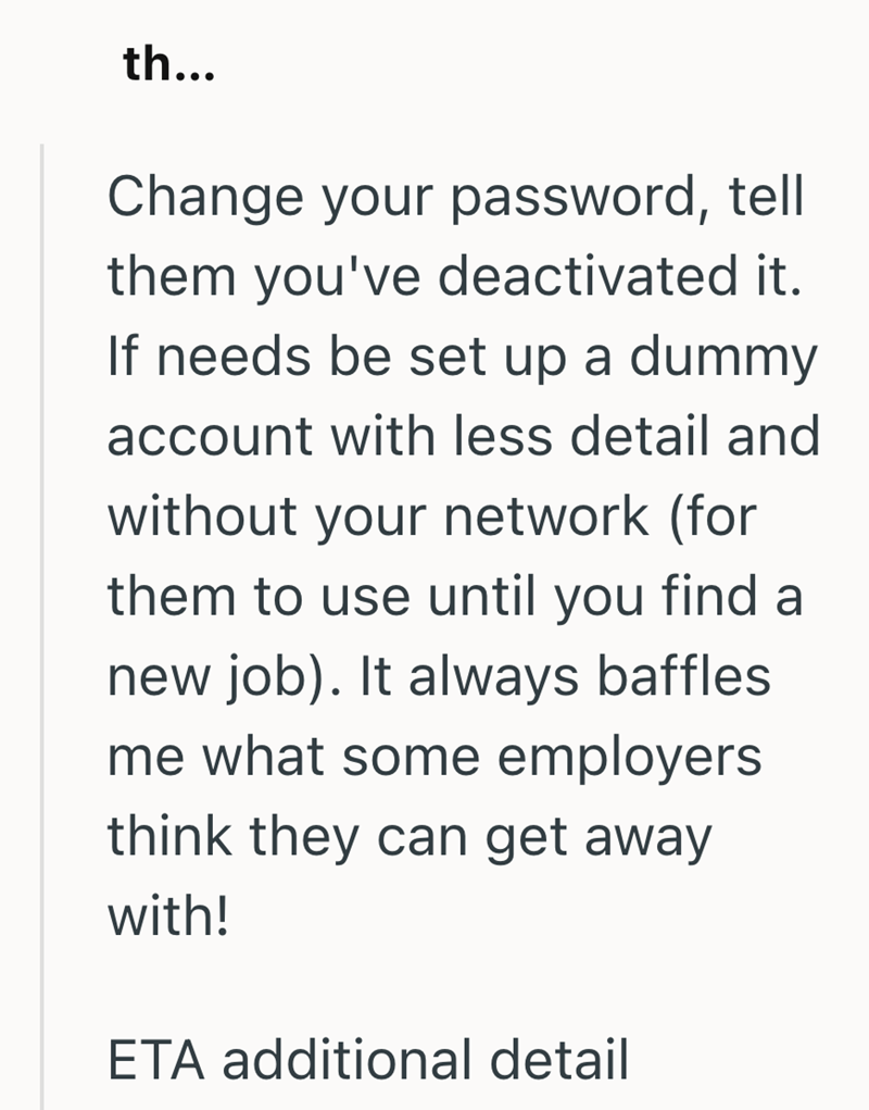 th... Change your password, tell them you've deactivated it. If needs be set up a dummy account with less detail and without your network (for them to use until you find a new job). It always baffles. me what some employers think they can get away with! ETA additional detail