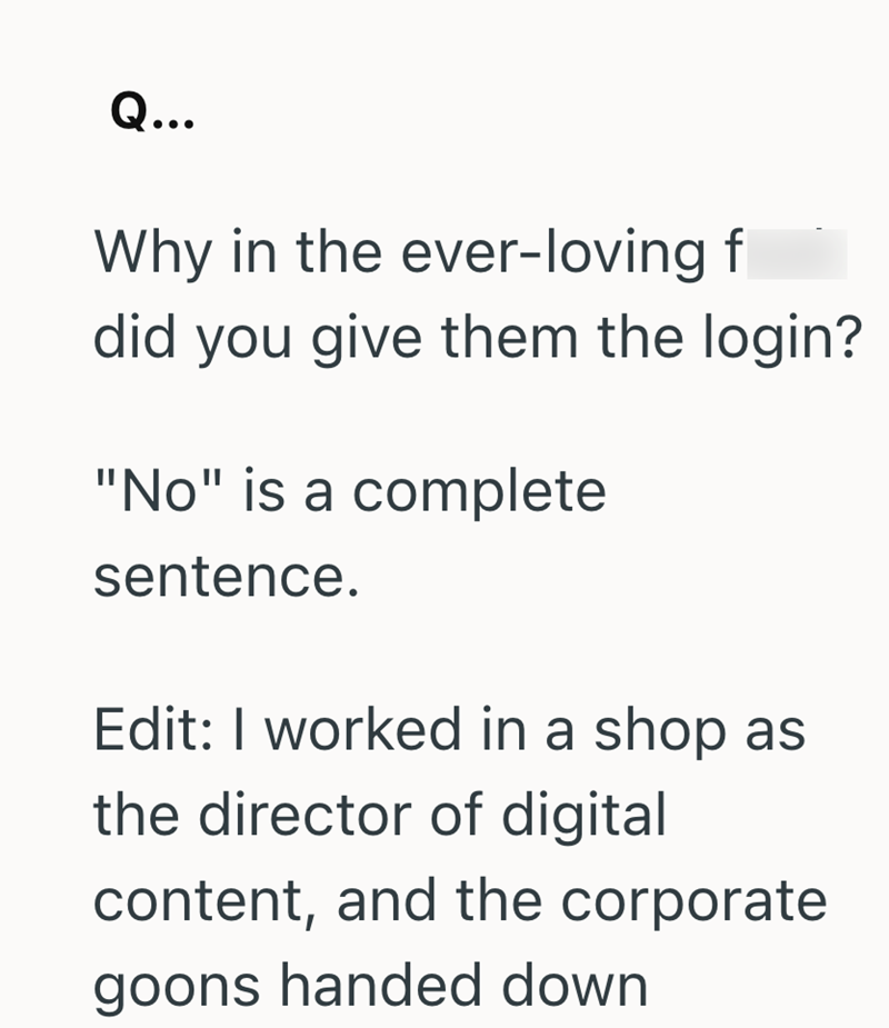 Q... Why in the ever-loving f did you give them the login? "No" is a complete sentence. Edit: I worked in a shop as the director of digital content, and the corporate goons handed down
