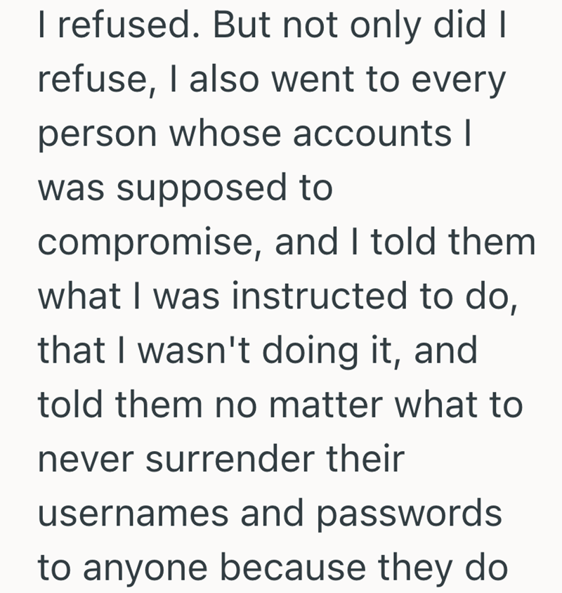 I refused. But not only did I refuse, I also went to every person whose accounts I was supposed to compromise, and I told them what I was instructed to do, that I wasn't doing it, and told them no matter what to never surrender their usernames and passwords to anyone because they do