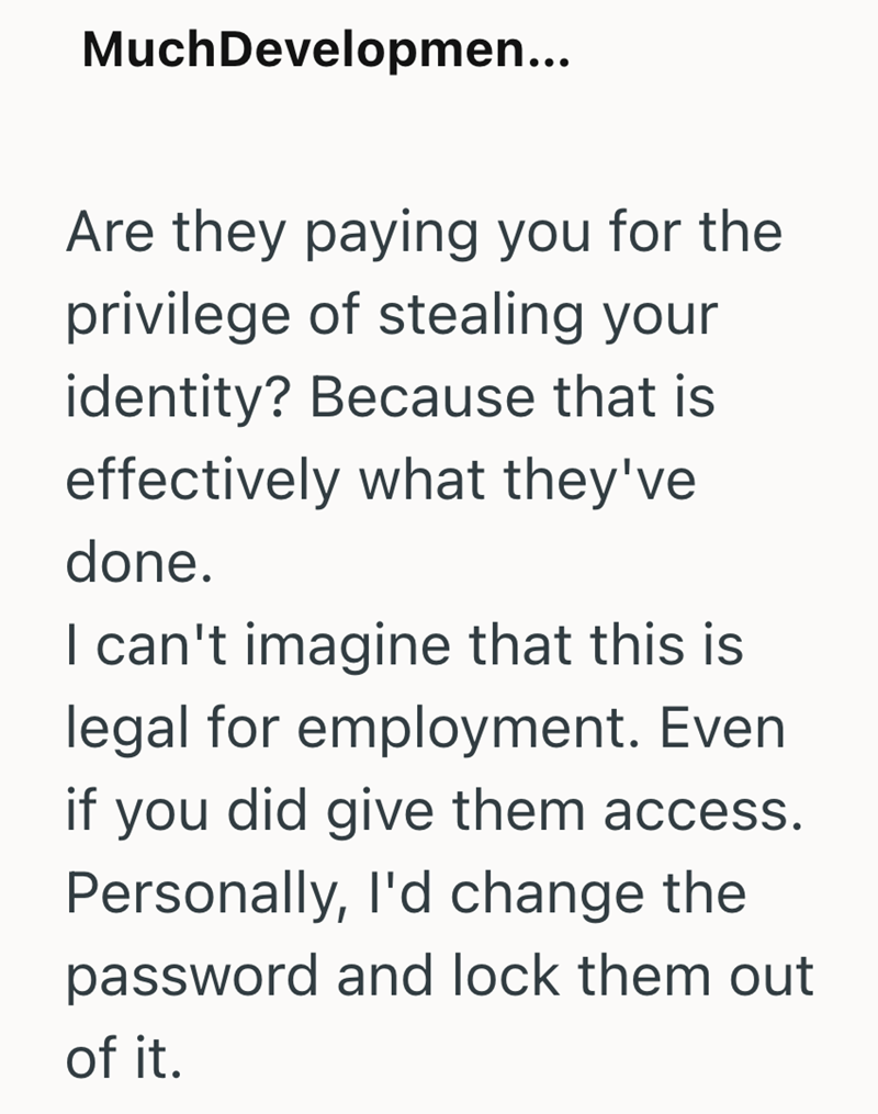 MuchDevelopmen... Are they paying you for the privilege of stealing your identity? Because that is effectively what they've done. I can't imagine that this is legal for employment. Even if you did give them access. Personally, I'd change the password and lock them out of it.