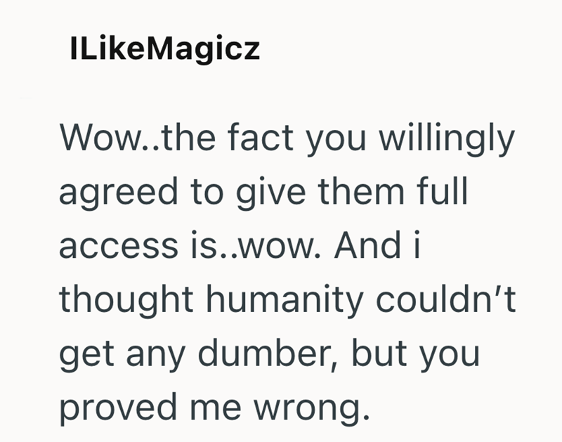 ILikeMagicz Wow..the fact you willingly agreed to give them full access is..wow. And i thought humanity couldn't get any dumber, but you proved me wrong.