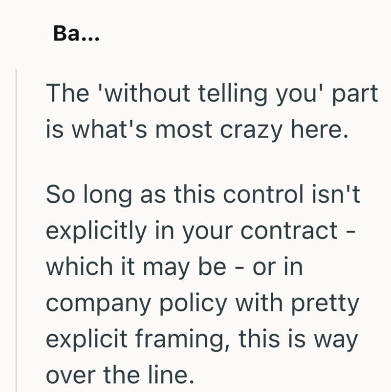 Ba... The 'without telling you' part is what's most crazy here. So long as this control isn't explicitly in your contract - which it may be - or in company policy with pretty explicit framing, this is way over the line.