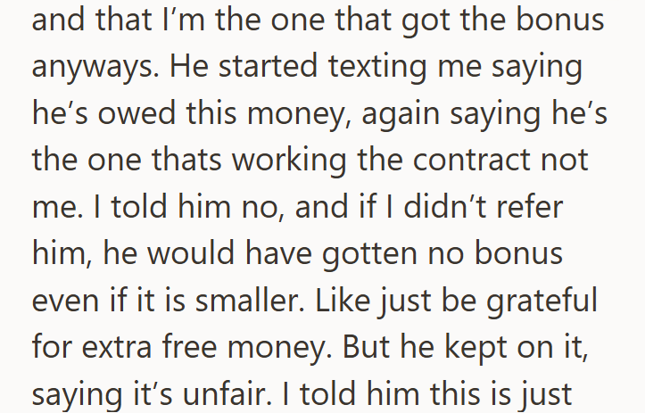 and that I'm the one that got the bonus anyways. He started texting me saying he's owed this money, again saying he's the one thats working the contract not me. I told him no, and if I didn't refer him, he would have gotten no bonus even if it is smaller. Like just be grateful for extra free money. But he kept on it, saying it's unfair. I told him this is just