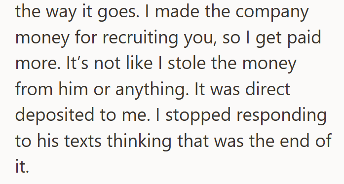 the way it goes. I made the company money for recruiting you, so I get paid more. It's not like I stole the money from him or anything. It was direct deposited to me. I stopped responding to his texts thinking that was the end of it.