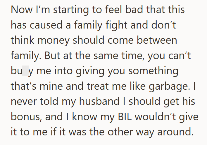 Now I'm starting to feel bad that this has caused a family fight and don't think money should come between family. But at the same time, you can't bu y me into giving you something that's mine and treat me like garbage. I never told my husband I should get his bonus, and I know my BIL wouldn't give it to me if it was the other way around.