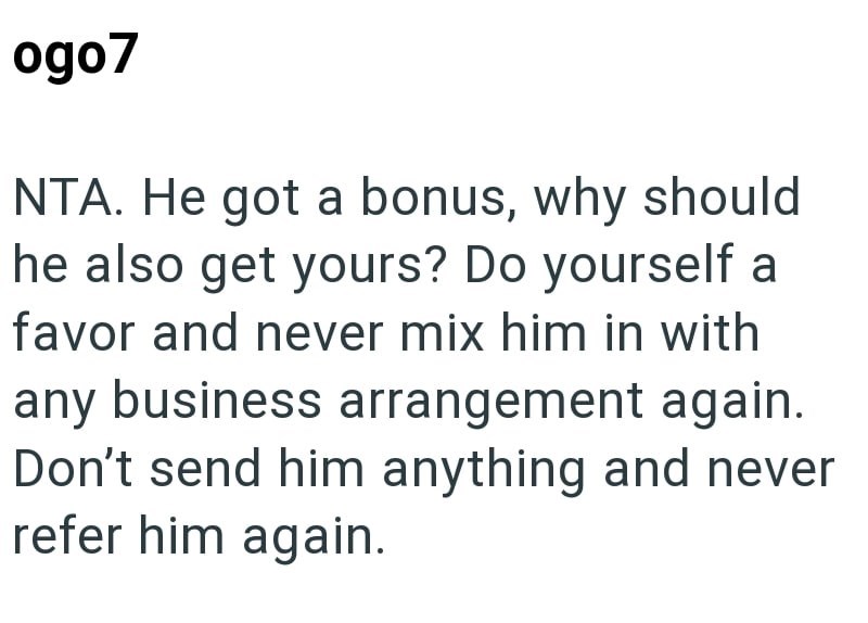 ogo7 NTA. He got a bonus, why should he also get yours? Do yourself a favor and never mix him in with any business arrangement again. Don't send him anything and never refer him again.