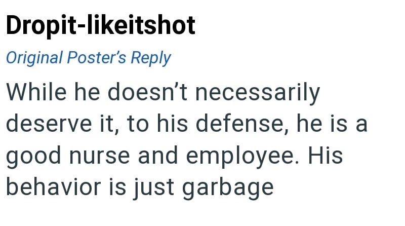 Dropit-likeitshot Original Poster's Reply While he doesn't necessarily deserve it, to his defense, he is a good nurse and employee. His behavior is just garbage
