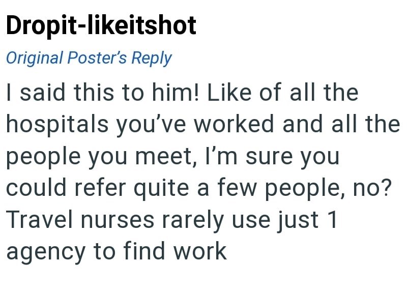 Dropit-likeitshot Original Poster's Reply I said this to him! Like of all the hospitals you've worked and all the people you meet, I'm sure you could refer quite a few people, no? Travel nurses rarely use just 1 agency to find work