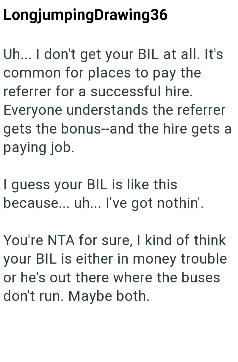 LongjumpingDrawing36 Uh... I don't get your BIL at all. It's common for places to pay the referrer for a successful hire. Everyone understands the referrer gets the bonus--and the hire gets a paying job. I guess your BIL is like this because... uh... I've got nothin'. You're NTA for sure, I kind of think your BIL is either in money trouble or he's out there where the buses don't run. Maybe both.