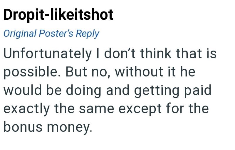 Dropit-likeitshot Original Poster's Reply Unfortunately I don't think that is possible. But no, without it he would be doing and getting paid exactly the same except for the bonus money.