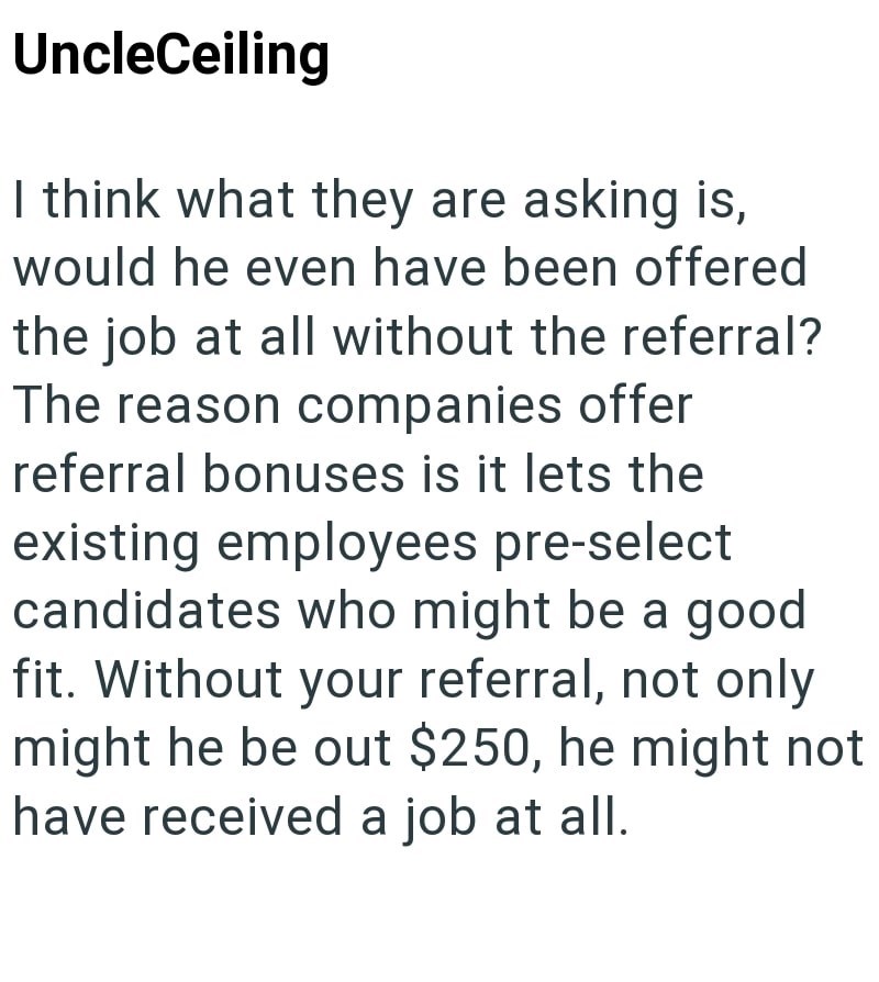 UncleCeiling I think what they are asking is, would he even have been offered the job at all without the referral? The reason companies offer referral bonuses is it lets the existing employees pre-select candidates who might be a good fit. Without your referral, not only might he be out $250, he might not have received a job at all.