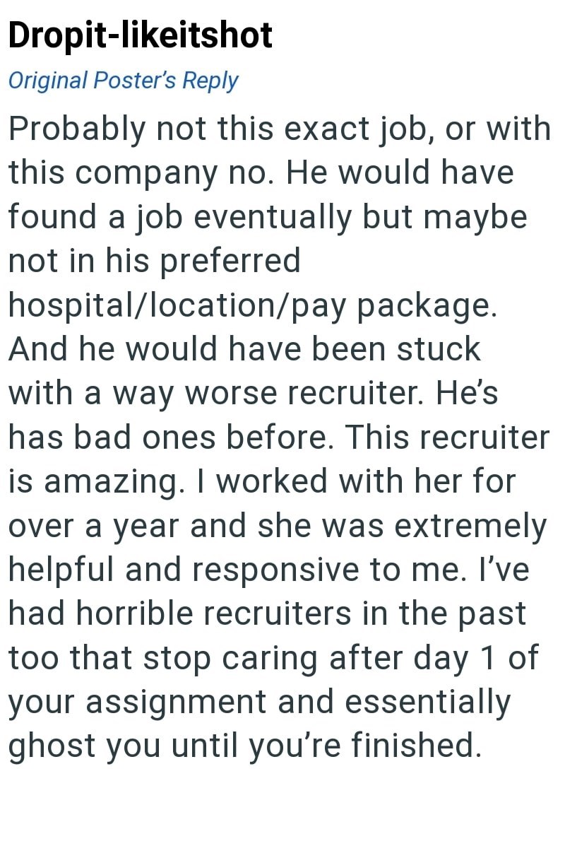 Dropit-likeitshot Original Poster's Reply Probably not this exact job, or with this company no. He would have found a job eventually but maybe not in his preferred hospital/location/pay package. And he would have been stuck with a way worse recruiter. He's has bad ones before. This recruiter is amazing. I worked with her for over a year and she was extremely helpful and responsive to me. I've had horrible recruiters in the past too that stop caring after day 1 of your assignment and essentially