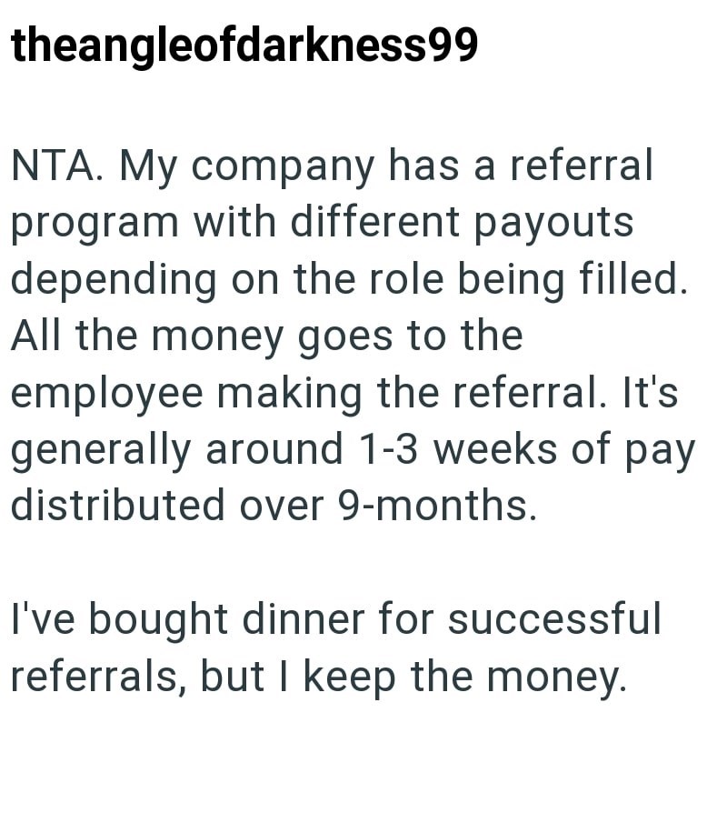 theangleofdarkness99 NTA. My company has a referral program with different payouts depending on the role being filled. All the money goes to the employee making the referral. It's generally around 1-3 weeks of pay distributed over 9-months. I've bought dinner for successful referrals, but I keep the money.