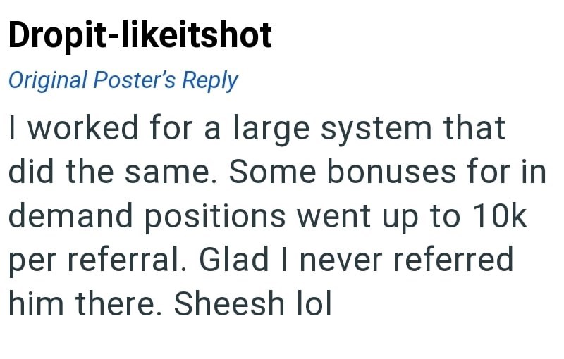 Dropit-likeitshot Original Poster's Reply I worked for a large system that did the same. Some bonuses for in demand positions went up to 10k per referral. Glad I never referred him there. Sheesh lol
