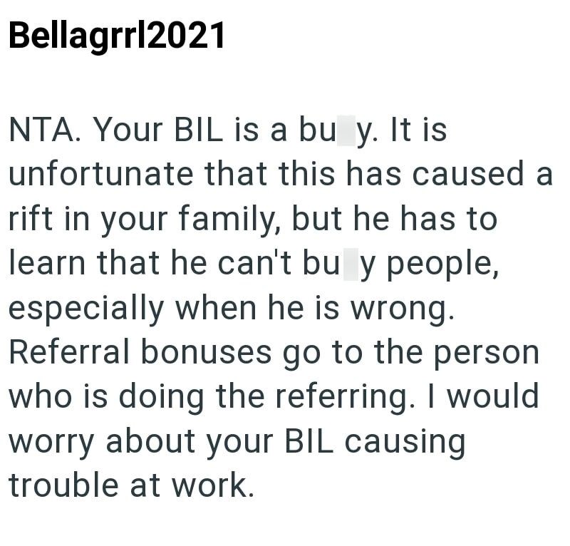 Bellagrrl2021 NTA. Your BIL is a bu y. It is unfortunate that this has caused a rift in your family, but he has to learn that he can't bu y people, especially when he is wrong. Referral bonuses go to the person who is doing the referring. I would worry about your BIL causing trouble at work.