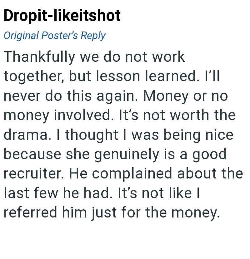 Dropit-likeitshot Original Poster's Reply Thankfully we do not work together, but lesson learned. I'll never do this again. Money or no money involved. It's not worth the drama. I thought I was being nice because she genuinely is a good recruiter. He complained about the last few he had. It's not like I referred him just for the money.