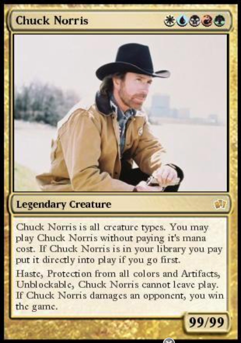 Chuck Norris *1*3* Legendary Creature Chuck Norris is all creature types. You may play Chuck Norris without paying it's mana cost. If Chuck Norris is in your library you pay put it directly into play if you go first. Haste, Protection from all colors and Artifacts, Unblockable, Chuck Norris cannot leave play. If Chuck Norris damages an opponent, you win the game. 99/99