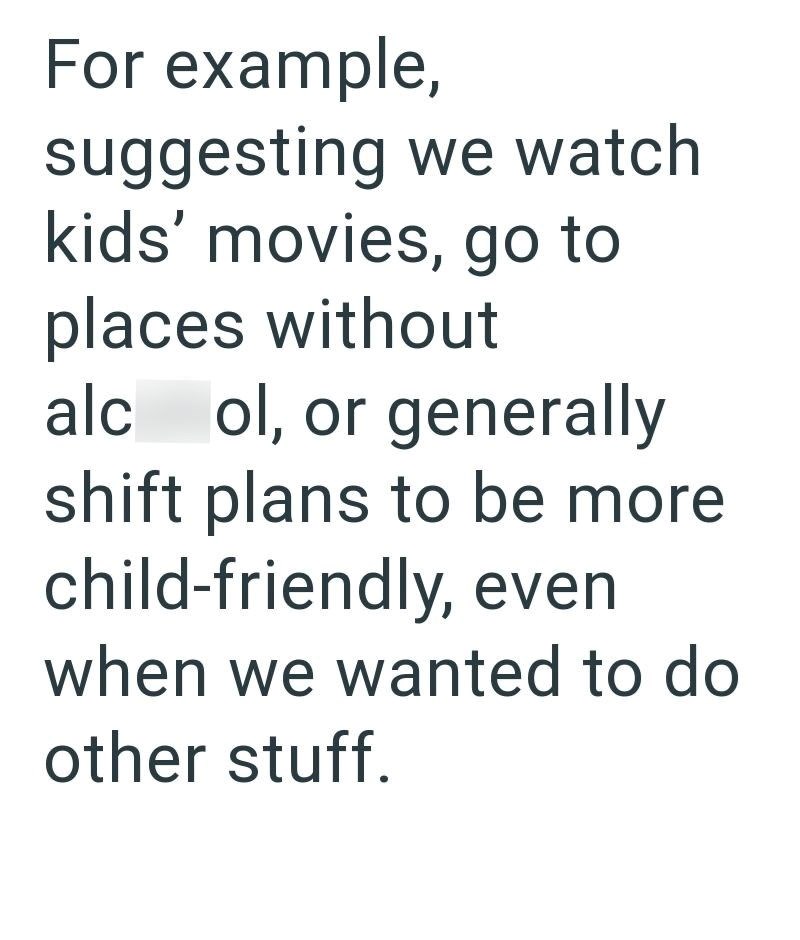 For example, suggesting we watch kids' movies, go to places without alc ol, or generally shift plans to be more child-friendly, even when we wanted to do other stuff.