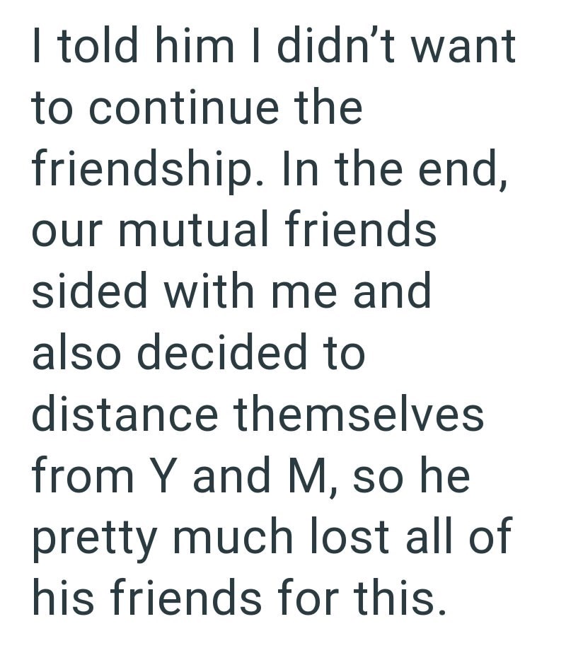 I told him I didn't want to continue the friendship. In the end, our mutual friends sided with me and also decided to distance themselves from Y and M, so he pretty much lost all of his friends for this.