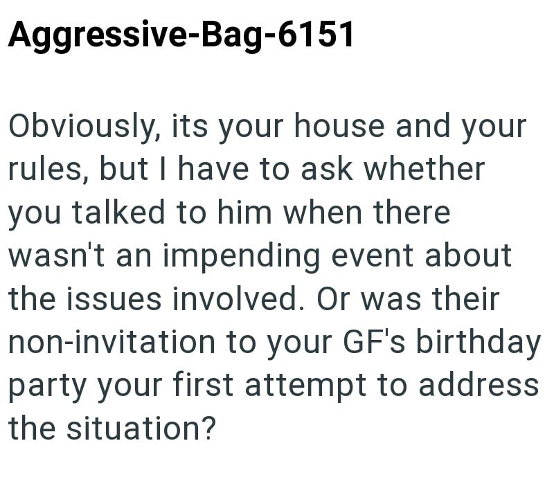 Aggressive-Bag-6151 Obviously, its your house and your rules, but I have to ask whether you talked to him when there wasn't an impending event about the issues involved. Or was their non-invitation to your GF's birthday party your first attempt to address the situation?