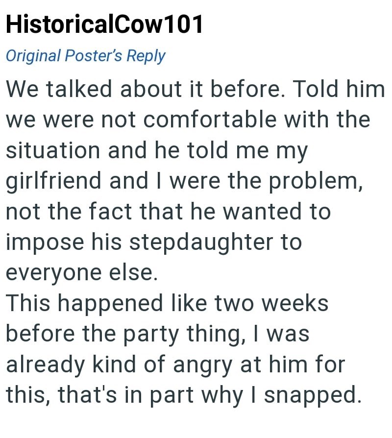HistoricalCow101 Original Poster's Reply We talked about it before. Told him we were not comfortable with the situation and he told me my girlfriend and I were the problem, not the fact that he wanted to impose his stepdaughter to everyone else. This happened like two weeks before the party thing, I was already kind of angry at him for this, that's in part why I snapped.