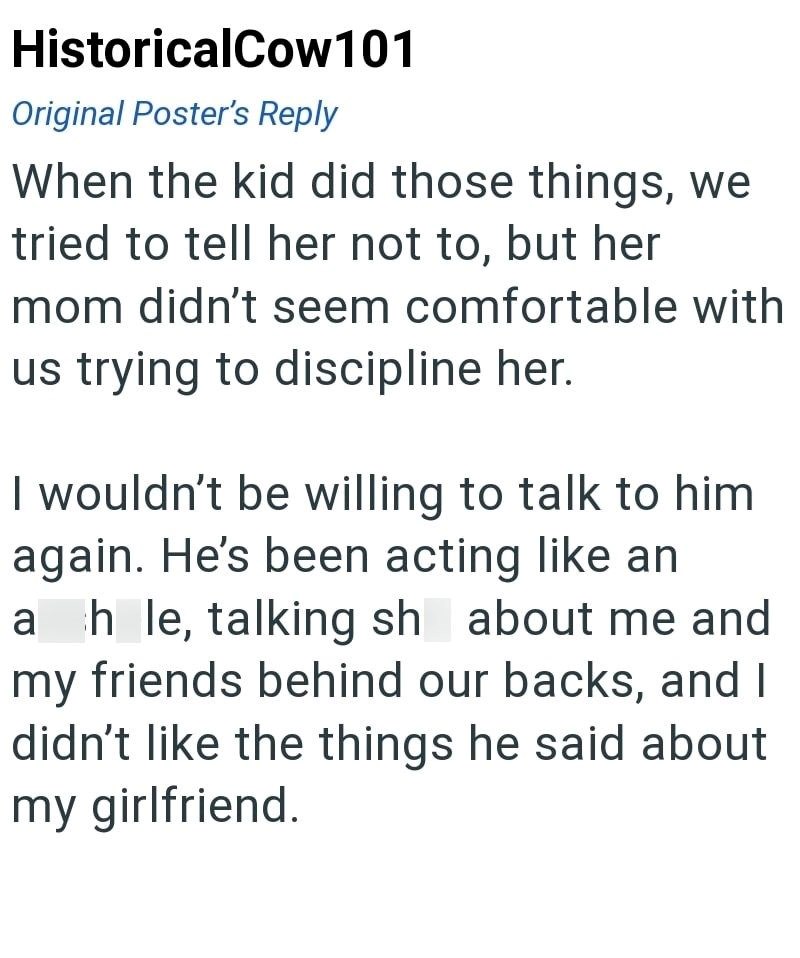 HistoricalCow101 Original Poster's Reply When the kid did those things, we tried to tell her not to, but her mom didn't seem comfortable with us trying to discipline her. I wouldn't be willing to talk to him again. He's been acting like an ahle, talking sh about me and my friends behind our backs, and I didn't like the things he said about my girlfriend.