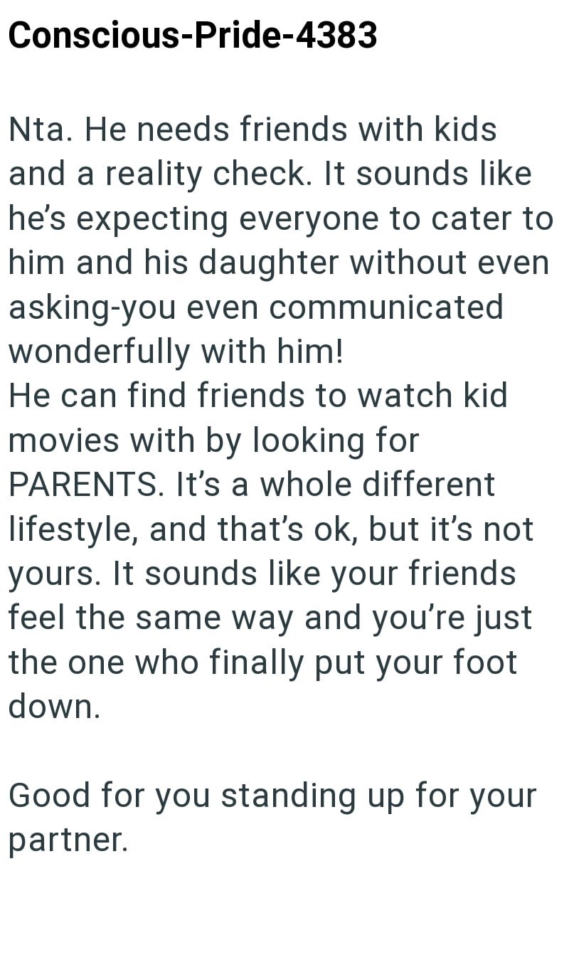 Conscious-Pride-4383 Nta. He needs friends with kids and a reality check. It sounds like he's expecting everyone to cater to him and his daughter without even asking-you even communicated wonderfully with him! He can find friends to watch kid movies with by looking for PARENTS. It's a whole different lifestyle, and that's ok, but it's not yours. It sounds like your friends feel the same way and you're just the one who finally put your foot down. Good for you standing up for your partner.