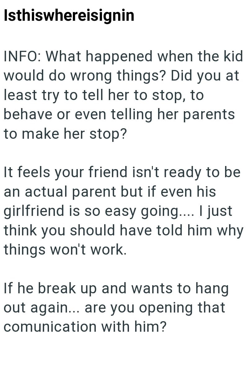 Isthiswhereisignin INFO: What happened when the kid would do wrong things? Did you at least try to tell her to stop, to behave or even telling her parents to make her stop? It feels your friend isn't ready to be an actual parent but if even his girlfriend is so easy going.... I just think you should have told him why things won't work. If he break up and wants to hang out again... are you opening that comunication with him?