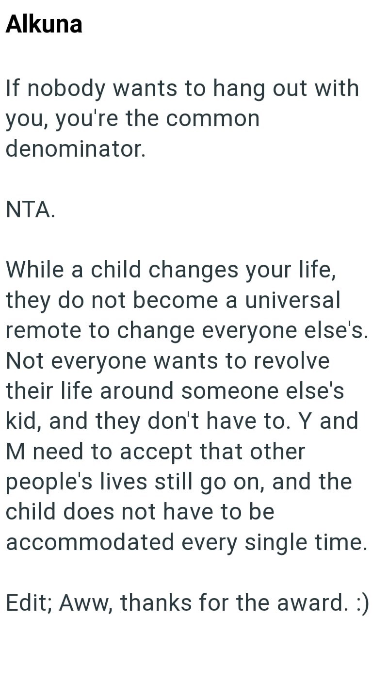 Alkuna If nobody wants to hang out with you, you're the common denominator. NTA. While a child changes your life, they do not become a universal remote to change everyone else's. Not everyone wants to revolve their life around someone else's kid, and they don't have to. Y and M need to accept that other people's lives still go on, and the child does not have to be accommodated every single time. Edit; Aww, thanks for the award. :)