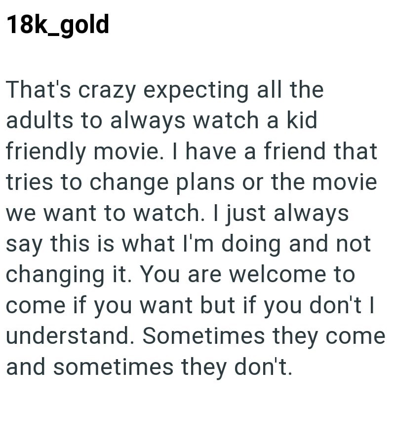 18k_gold That's crazy expecting all the adults to always watch a kid friendly movie. I have a friend that tries to change plans or the movie we want to watch. I just always say this is what I'm doing and not changing it. You are welcome to come if you want but if you don't I understand. Sometimes they come. and sometimes they don't.