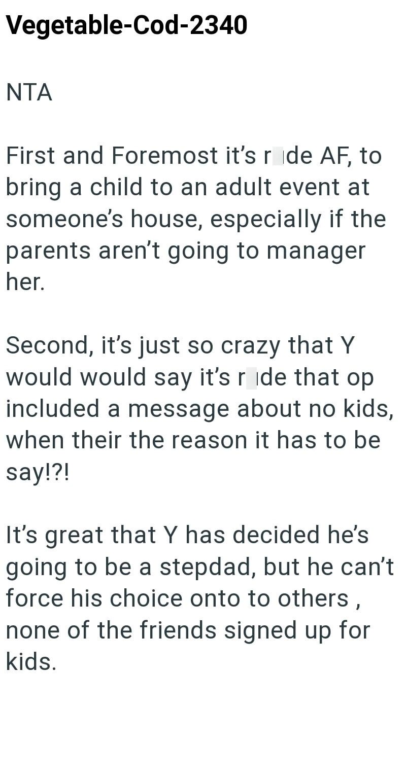 Vegetable-Cod-2340 NTA First and Foremost it's r de AF, to bring a child to an adult event at someone's house, especially if the parents aren't going to manager her. Second, it's just so crazy that Y would would say it's ride that op included a message about no kids, when their the reason it has to be say!?! It's great that Y has decided he's going to be a stepdad, but he can't force his choice onto to others, none of the friends signed up for kids.