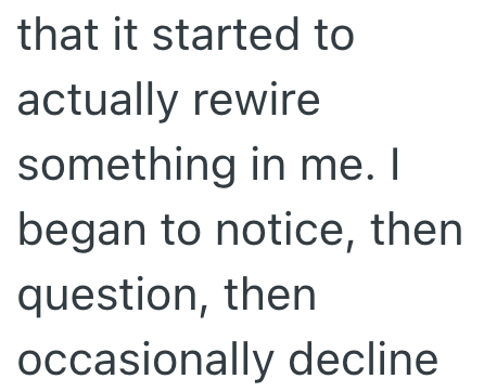 that it started to actually rewire something in me. I began to notice, then question, then occasionally decline