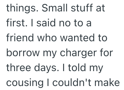 things. Small stuff at first. I said no to a friend who wanted to borrow my charger for three days. I told my cousing I couldn't make
